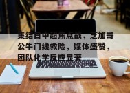 集结日中超焦点战，芝加哥公牛门线救险，媒体盛赞，团队化学反应显著(为了儿子奥田关)-开云集团