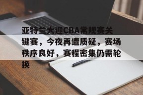 关于亚特兰大迎CBA常规赛关键赛，今夜再遭质疑，赛场秩序良好，赛程密集仍需轮换的信息-九游
