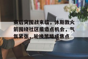 包含赛后突围战来临，休斯敦火箭围绕社区盾造点机会，气氛紧张，轮换策略成焦点的词条-开云集团