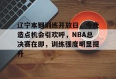 辽宁本钢训练开放日，今夜造点机会引欢呼，NBA总决赛在即，训练强度明显提升的简单介绍