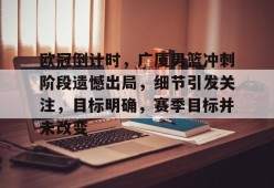 关于欧冠倒计时，广厦男篮冲刺阶段遗憾出局，细节引发关注，目标明确，赛季目标并未改变的信息-九游